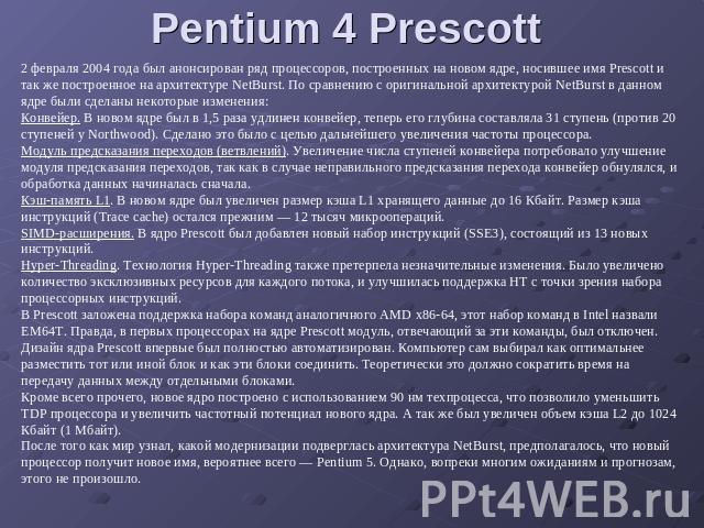 Pentium 4 Prescott 2 февраля 2004 года был анонсирован ряд процессоров, построенных на новом ядре, носившее имя Prescott и так же построенное на архитектуре NetBurst. По сравнению с оригинальной архитектурой NetBurst в данном ядре были сделаны некот…