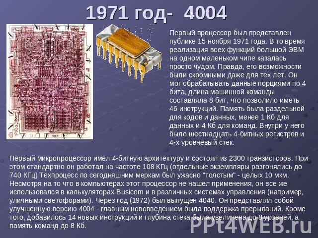 1971 год- 4004 Первый процессор был представлен публике 15 ноября 1971 года. В то время реализация всех функций большой ЭВМ на одном маленьком чипе казалась просто чудом. Правда, его возможности были скромными даже для тех лет. Он мог обрабатывать д…