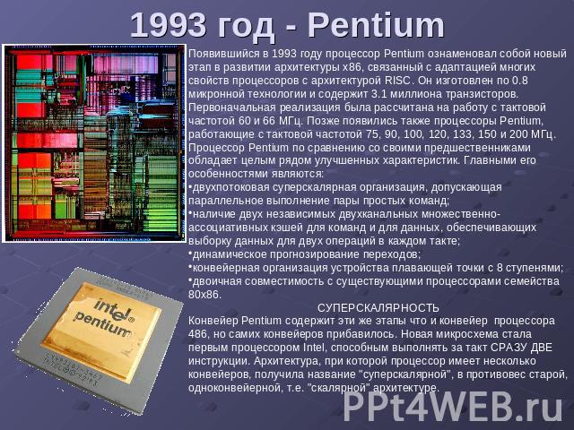 1993 год - Pentium Появившийся в 1993 году процессор Pentium ознаменовал собой новый этап в развитии архитектуры x86, связанный с адаптацией многих свойств процессоров с архитектурой RISC. Он изготовлен по 0.8 микронной технологии и содержит 3.1 мил…