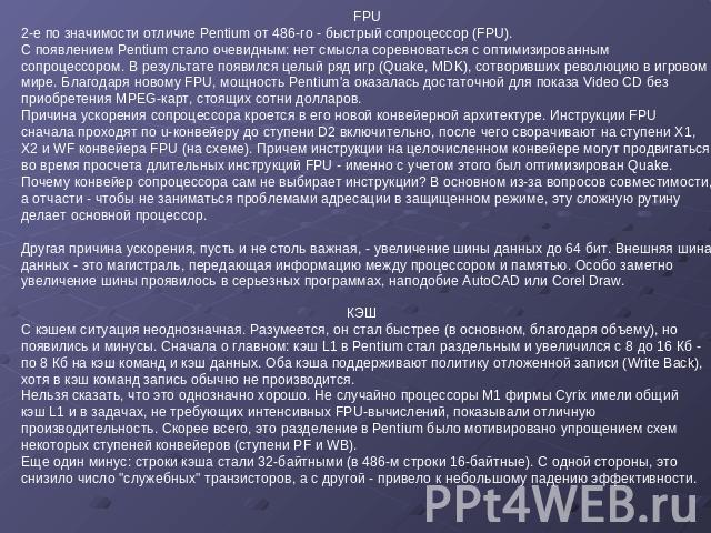 FPU 2-е по значимости отличие Pentium от 486-го - быстрый сопроцессор (FPU). С появлением Pentium стало очевидным: нет смысла соревноваться с оптимизированным сопроцессором. В результате появился целый ряд игр (Quake, MDK), сотворивших революцию в и…