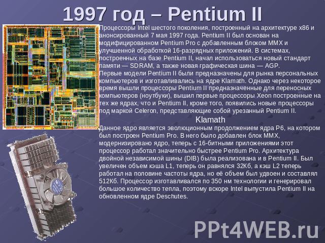 1997 год – Pentium II Процессоры Intel шестого поколения, построенный на архитектуре x86 и анонсированный 7 мая 1997 года. Pentium II был основан на модифицированном Pentium Pro с добавленным блоком MMX и улучшенной обработкой 16-разрядных приложени…