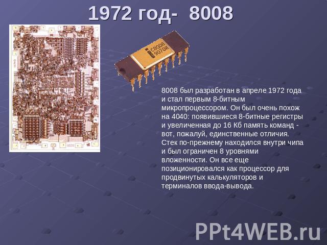 1972 год- 8008 8008 был разработан в апреле 1972 года и стал первым 8-битным микропроцессором. Он был очень похож на 4040: появившиеся 8-битные регистры и увеличенная до 16 Кб память команд - вот, пожалуй, единственные отличия. Стек по-прежнему нахо…