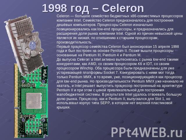 1998 год – Celeron Celeron — большое семейство бюджетных x86-совместимых процессоров компании Intel. Семейство Celeron предназначалось для построения дешёвых компьютеров. Процессоры Celeron изначально позиционировались как low-end процессоры, и пред…