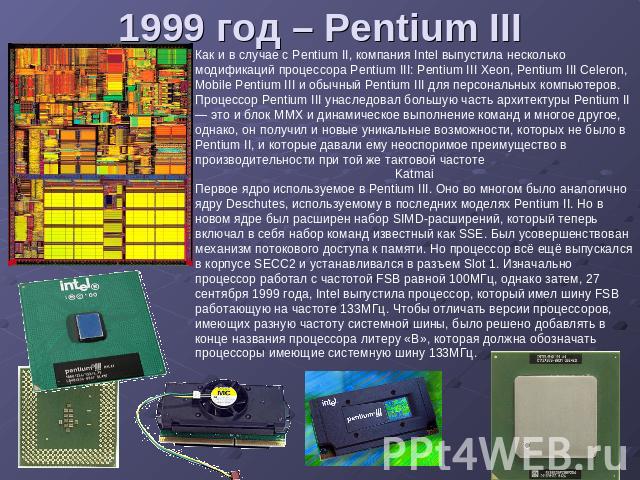 1999 год – Pentium III Как и в случае с Pentium II, компания Intel выпустила несколько модификаций процессора Pentium III: Pentium III Xeon, Pentium III Celeron, Mobile Pentium III и обычный Pentium III для персональных компьютеров. Процессор Pentiu…
