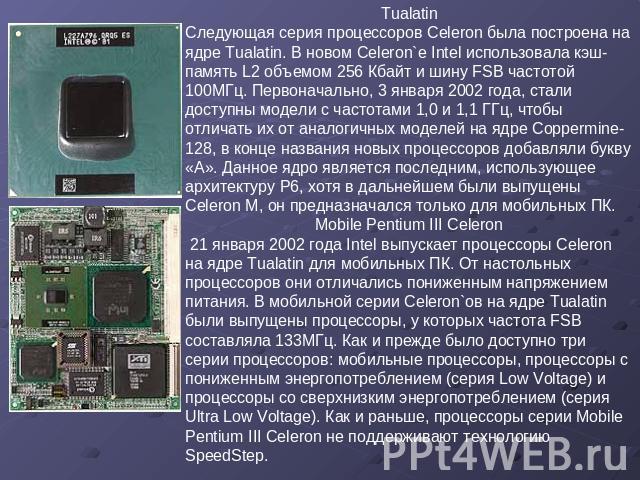 Tualatin Следующая серия процессоров Celeron была построена на ядре Tualatin. В новом Celeron`е Intel использовала кэш-память L2 объемом 256 Кбайт и шину FSB частотой 100МГц. Первоначально, 3 января 2002 года, стали доступны модели с частотами 1,0 и…