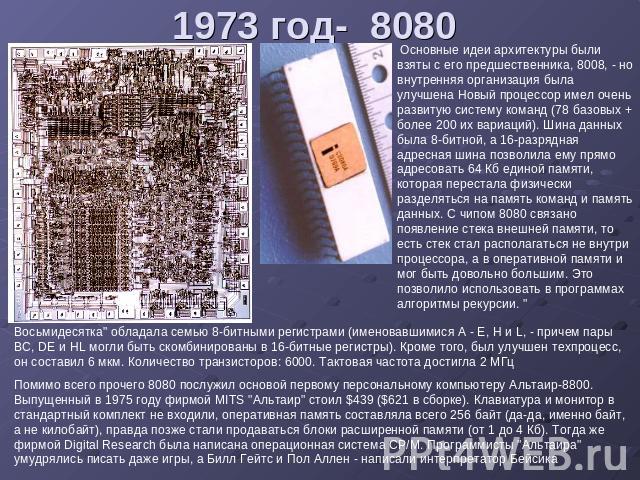 1973 год- 8080 Основные идеи архитектуры были взяты с его предшественника, 8008, - но внутренняя организация была улучшена Новый процессор имел очень развитую систему команд (78 базовых + более 200 их вариаций). Шина данных была 8-битной, а 16-разря…