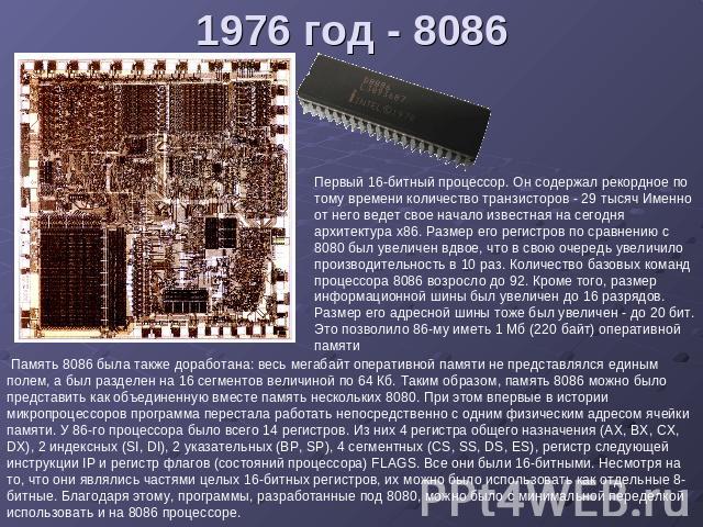 1976 год - 8086 Первый 16-битный процессор. Он содержал рекордное по тому времени количество транзисторов - 29 тысяч Именно от него ведет свое начало известная на сегодня архитектура x86. Размер его регистров по сравнению с 8080 был увеличен вдвое, …