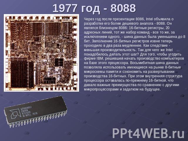 1977 год - 8088 Через год после презентации 8086, Intel объявила о разработке его более дешевого аналога - 8088. Он являлся близнецом 8086: 16-битные регистры, 20 адресных линий, тот же набор команд - все то же, за исключением одного, - шина данных …