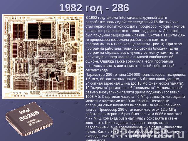 1982 год - 286 В 1982 году фирма Intel сделала крупный шаг в разработке новых идей: ее следующий 16-битный чип стал первой попыткой создать процессор, который мог бы аппаратно реализовывать многозадачность. Для этого был придуман защищенный режим. С…