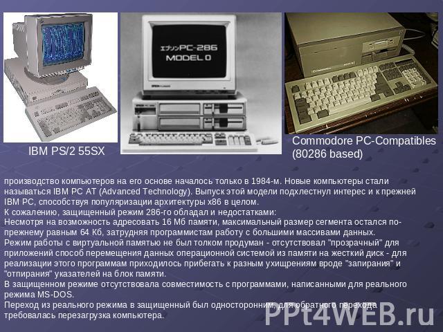 IBM PS/2 55SX Commodore PC-Compatibles (80286 based) производство компьютеров на его основе началось только в 1984-м. Новые компьютеры стали называться IBM PC AT (Advanced Technology). Выпуск этой модели подхлестнул интерес и к прежней IBM PC, спосо…