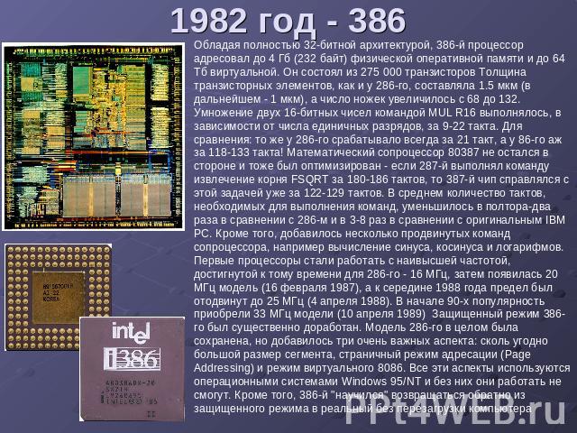 1982 год - 386 Обладая полностью 32-битной архитектурой, 386-й процессор адресовал до 4 Гб (232 байт) физической оперативной памяти и до 64 Тб виртуальной. Он состоял из 275 000 транзисторов Толщина транзисторных элементов, как и у 286-го, составлял…