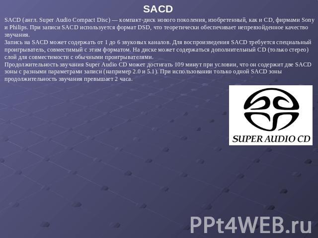 SACD SACD (англ. Super Audio Compact Disc) — компакт-диск нового поколения, изобретенный, как и CD, фирмами Sony и Philips. При записи SACD используется формат DSD, что теоретически обеспечивает непревзойденное качество звучания. Запись на SACD може…