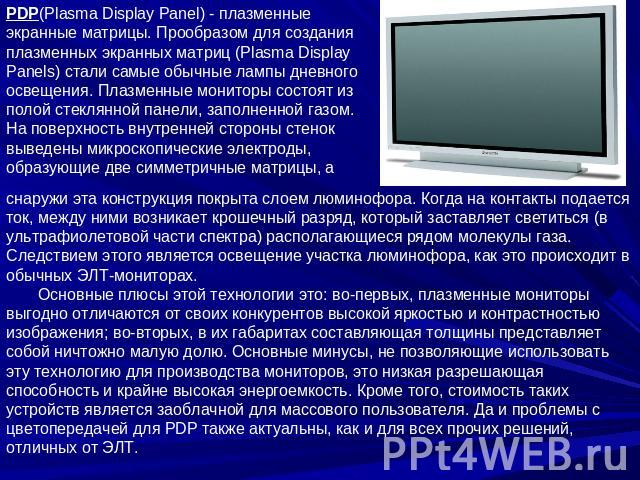 PDP(Plasma Display Panel) - плазменные экранные матрицы. Прообразом для создания плазменных экранных матриц (Plasma Display Panels) стали самые обычные лампы дневного освещения. Плазменные мониторы состоят из полой стеклянной панели, заполненной газ…