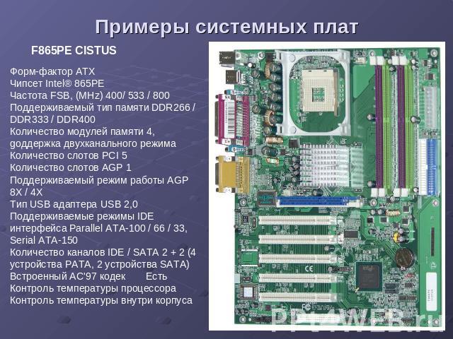 Примеры системных плат F865PE CISTUS Форм-фактор ATX Чипсет Intel® 865PE Частота FSB, (MHz) 400/ 533 / 800 Поддерживаемый тип памяти DDR266 / DDR333 / DDR400 Количество модулей памяти 4, gоддержка двухканального режима Количество слотов PCI 5 Количе…