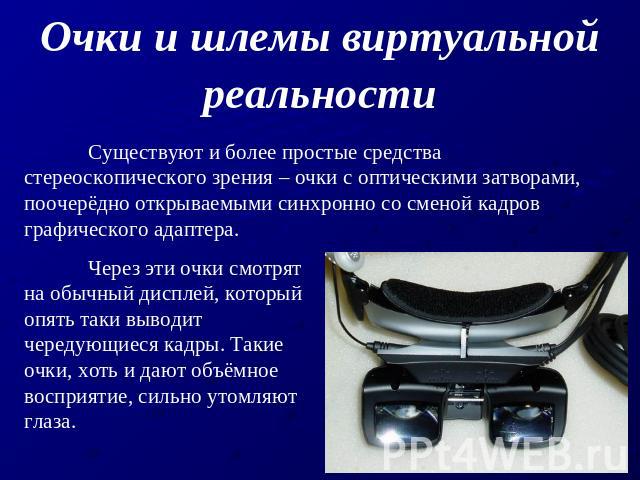 Очки и шлемы виртуальной реальности Существуют и более простые средства стереоскопического зрения – очки с оптическими затворами, поочерёдно открываемыми синхронно со сменой кадров графического адаптера. Через эти очки смотрят на обычный дисплей, ко…