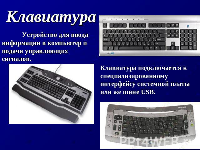 Клавиатура Устройство для ввода информации в компьютер и подачи управляющих сигналов. Клавиатура подключается к специализированному интерфейсу системной платы или же шине USB.