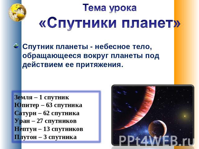 Тема урока «Спутники планет» Спутник планеты - небесное тело, обращающееся вокруг планеты под действием ее притяжения. Земля – 1 спутник Юпитер – 63 спутника Сатурн – 62 спутника Уран – 27 спутников Нептун – 13 спутников Плутон – 3 спутника