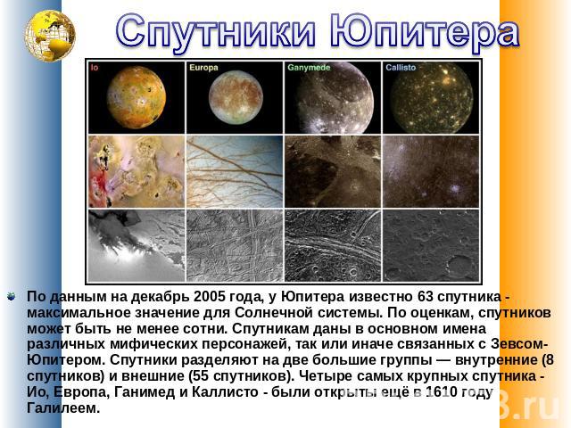 Спутники Юпитера По данным на декабрь 2005 года, у Юпитера известно 63 спутника - максимальное значение для Солнечной системы. По оценкам, спутников может быть не менее сотни. Спутникам даны в основном имена различных мифических персонажей, так…