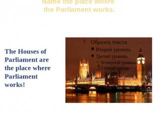 Name the place where the Parliament works. The Houses of Parliament are the plac