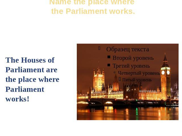 Name the place where the Parliament works. The Houses of Parliament are the place where Parliament works!
