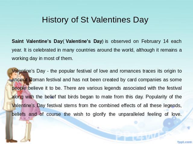 History of St Valentines Day Saint Valentine's Day( Valentine's Day) is observed on February 14 each year. It is celebrated in many countries around the world, although it remains a working day in most of them. Valentine's Day - the popula…