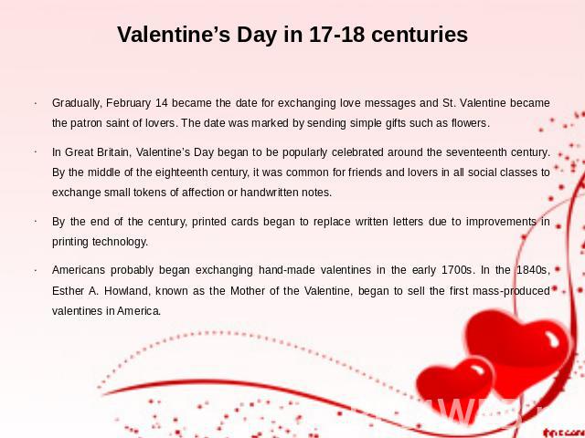 Valentine’s Day in 17-18 centuries Gradually, February 14 became the date for exchanging love messages and St. Valentine became the patron saint of lovers. The date was marked by sending simple gifts such as flowers. In Great Britain, Valentine’s Da…