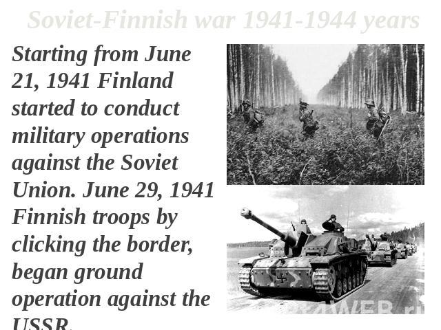 Soviet-Finnish war 1941-1944 years Starting from June 21, 1941 Finland started to conduct military operations against the Soviet Union. June 29, 1941 Finnish troops by clicking the border, began ground operation against the USSR.