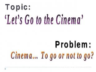 Topic: ‘Let’s Go to the Cinema’ Problem: Cinema… To go or not to go?
