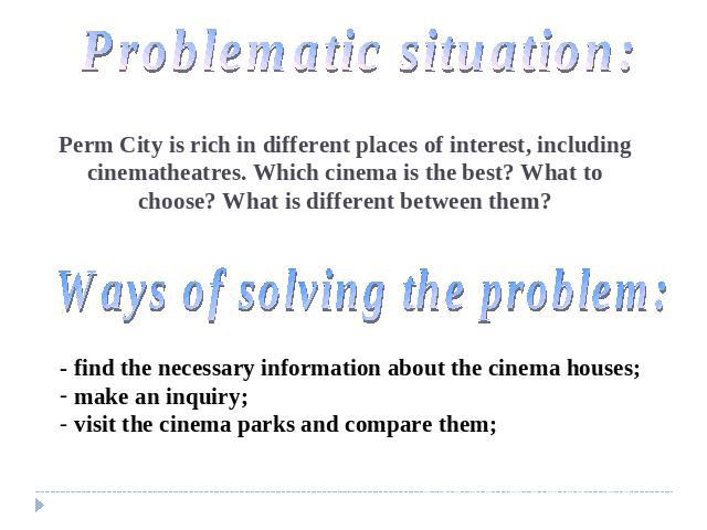 Problematic situation: Perm City is rich in different places of interest, including cinematheatres. Which cinema is the best? What to choose? What is different between them? Ways of solving the problem: - find the necessary information about the cin…