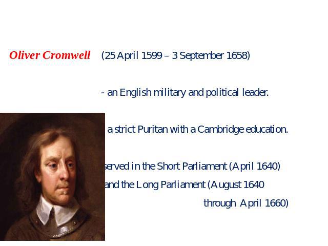 Oliver Cromwell (25 April 1599 – 3 September 1658) - an English military and political leader. - a strict Puritan with a Cambridge education. - served in the Short Parliament (April 1640) and the Long Parliament (August 1640 through April 1660)