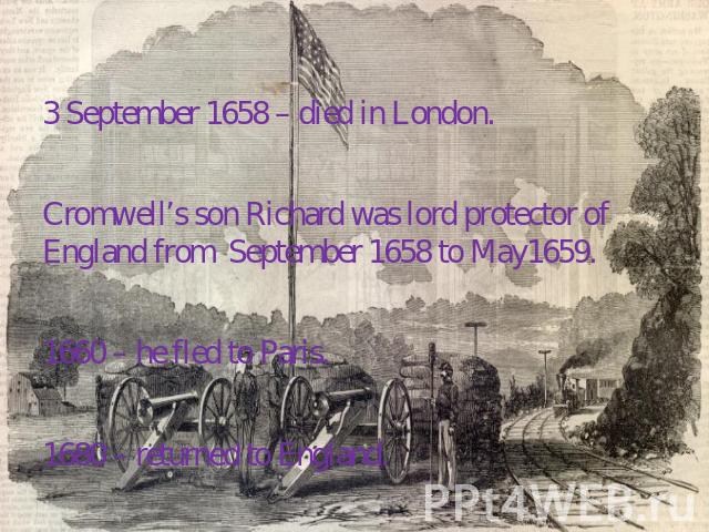 3 September 1658 – died in London. Cromwell’s son Richard was lord protector of England from September 1658 to May1659. 1660 – he fled to Paris. 1680 – returned to England.