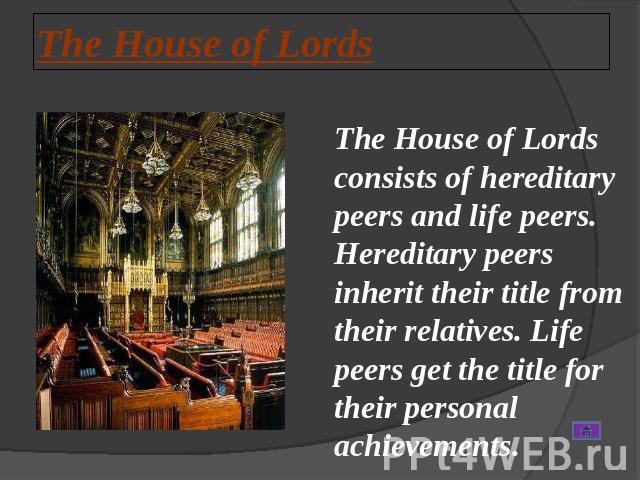 The House of Lords The House of Lords consists of hereditary peers and life peers. Hereditary peers inherit their title from their relatives. Life peers get the title for their personal achievements.