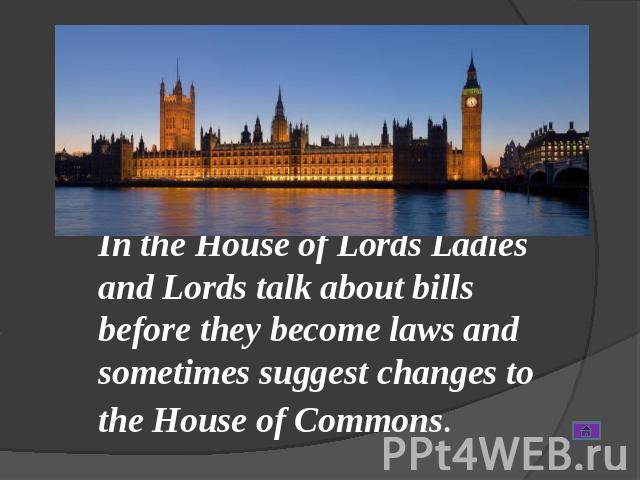 In the House of Lords Ladies and Lords talk about bills before they become laws and sometimes suggest changes to the House of Commons.