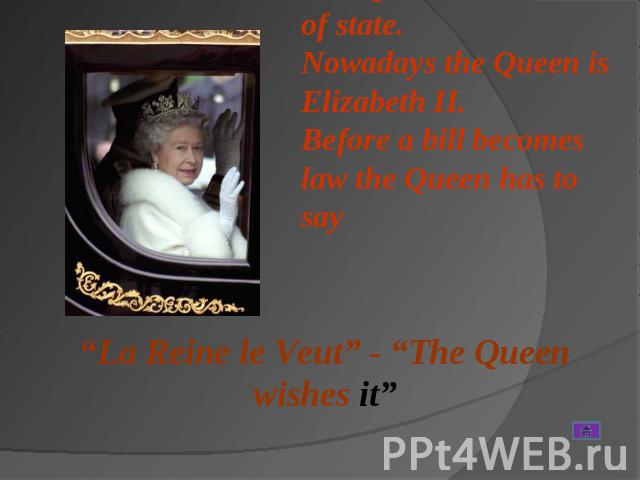 The Queen is the head of state. Nowadays the Queen is Elizabeth II. Before a bill becomes law the Queen has to say “La Reine le Veut” - “The Queen wishes it”