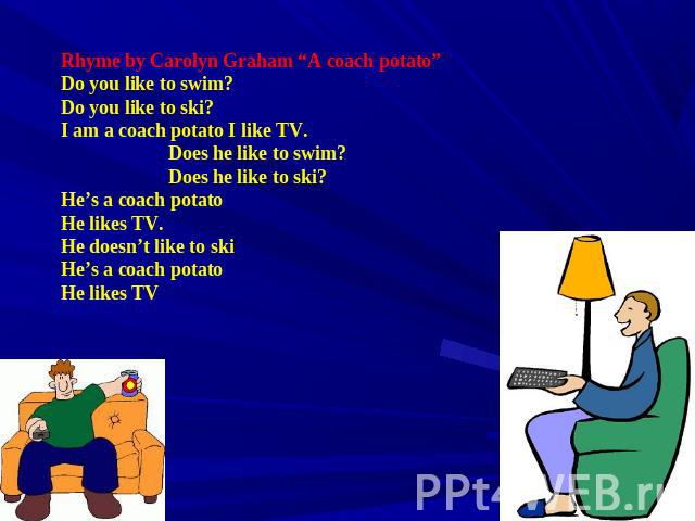 Rhyme by Carolyn Graham “A coach potato” Do you like to swim? Do you like to ski? I am a coach potato I like TV. Does he like to swim? Does he like to ski? He’s a coach potato He likes TV. He doesn’t like to ski He’s a coach potato He likes TV