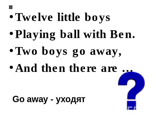 Twelve little boys Playing ball with Ben. Two boys go away, And then there are … Go away - уходят