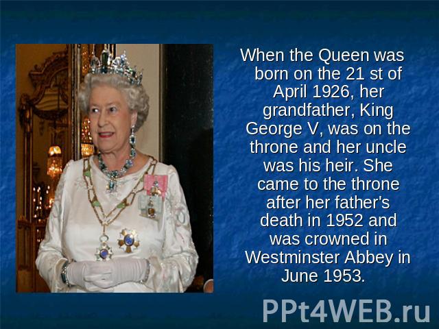 When the Queen was born on the 21 st of April 1926, her grandfather, King George V, was on the throne and her uncle was his heir. She came to the throne after her father's death in 1952 and was crowned in Westminster Abbey in June 1953.