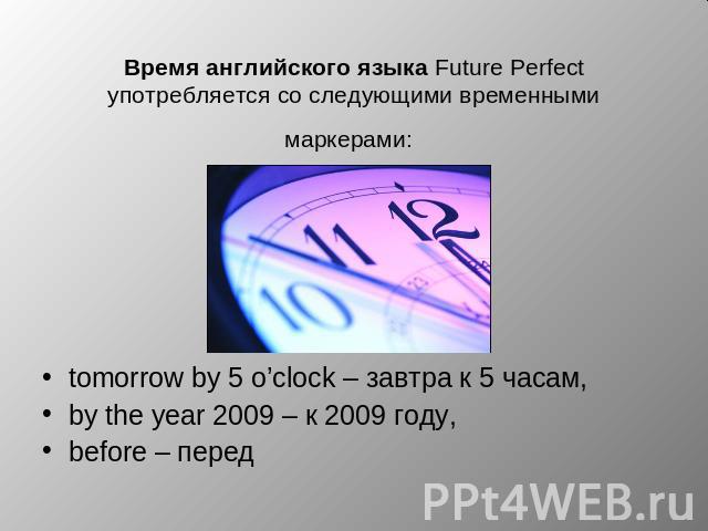 Время английского языка Future Perfect употребляется со следующими временными маркерами: tomorrow by 5 o’clock – завтра к 5 часам, by the year 2009 – к 2009 году, before – перед