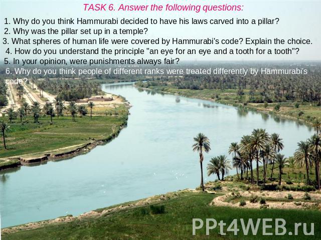 TASK 6. Answer the following questions: 1. Why do you think Hammurabi decided to have his laws carved into a pillar? 2. Why was the pillar set up in a temple? 3. What spheres of human life were covered by Hammurabi's code? Explain the choice. 4. How…