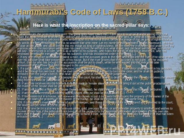 Hammurabi's Code of Laws (1758 B.C.) Here is what the inscription on the sacred pillar says: .... Hammurabi, the protecting king am I. The great gods have called me... I am here to reign so that the strong might not injure the weak, in order to prot…