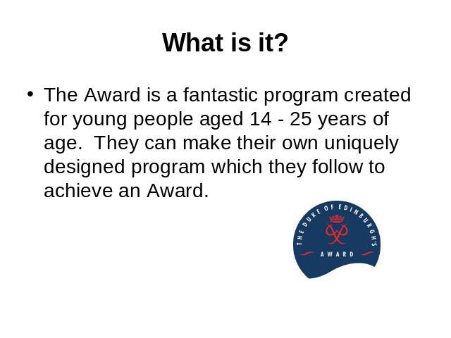 What is it? The Award is a fantastic program created for young people aged 14 - 25 years of age.  They can make their own uniquely designed program which they follow to achieve an Award.