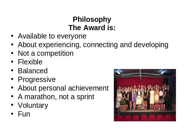 Philosophy The Award is: Available to everyone About experiencing, connecting and developing Not a competition Flexible Balanced Progressive About personal achievement A marathon, not a sprint Voluntary Fun
