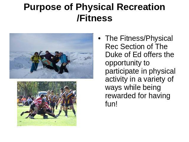Purpose of Physical Recreation /Fitness The Fitness/Physical Rec Section of The Duke of Ed offers the opportunity to participate in physical activity in a variety of ways while being rewarded for having fun! 