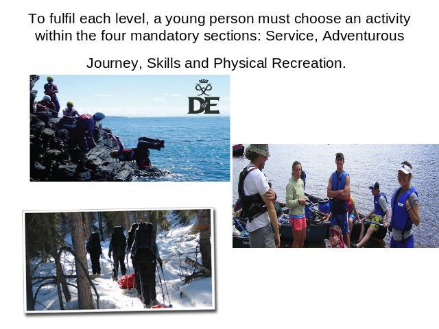 To fulfil each level, a young person must choose an activity within the four mandatory sections: Service, Adventurous Journey, Skills and Physical Recreation.