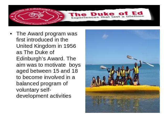 The Award program was first introduced in the United Kingdom in 1956 as The Duke of Edinburgh’s Award. The aim was to motivate boys aged between 15 and 18 to become involved in a balanced program of voluntary self-development activities