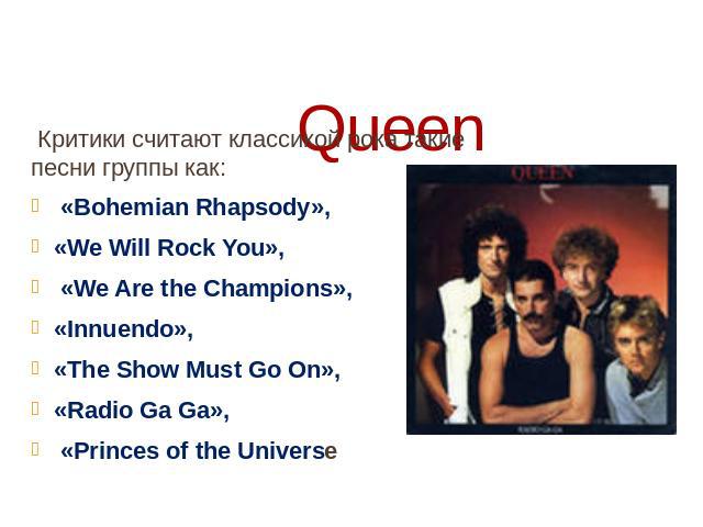 Queen Критики считают классикой рока такие песни группы как: «Bohemian Rhapsody», «We Will Rock You», «We Are the Champions», «Innuendo», «The Show Must Go On», «Radio Ga Ga», «Princes of the Universe