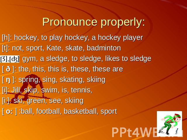 Pronounce properly: [h]: hockey, to play hockey, a hockey player [t]: not, sport, Kate, skate, badminton : gym, a sledge, to sledge, likes to sledge [ ð ]: the, this, this is, these, these are [ ŋ ]: spring, sing, skating, skiing [i]: Jill, skip, sw…