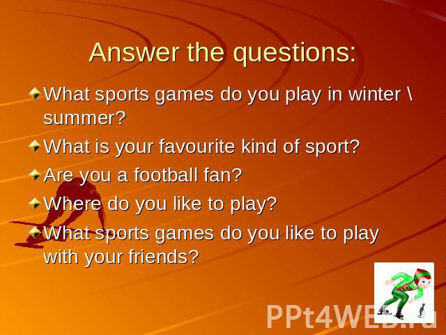 Answer the questions: What sports games do you play in winter \ summer? What is your favourite kind of sport? Are you a football fan? Where do you like to play? What sports games do you like to play with your friends?