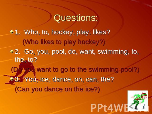Questions: 1.Who, to, hockey, play, likes? (Who likes to play hockey?) 2.Go, you, pool, do, want, swimming, to, the, to? (Do you want to go to the swimming pool?) 3.You, ice, dance, on, can, the? (Can you dance on the ice?)