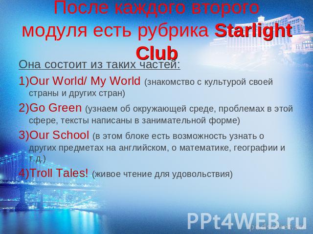 После каждого второго модуля есть рубрика Starlight Club Она состоит из таких частей: Our World/ My World (знакомство с культурой своей страны и других стран) Go Green (узнаем об окружающей среде, проблемах в этой сфере, тексты написаны в заниматель…
